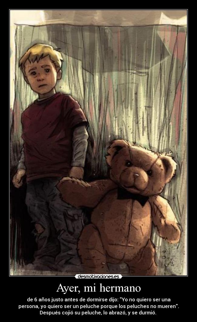 Ayer, mi hermano - de 6 años justo antes de dormirse dijo: Yo no quiero ser una
persona, yo quiero ser un peluche porque los peluches no mueren.
Después cojió su peluche, lo abrazó, y se durmió. 