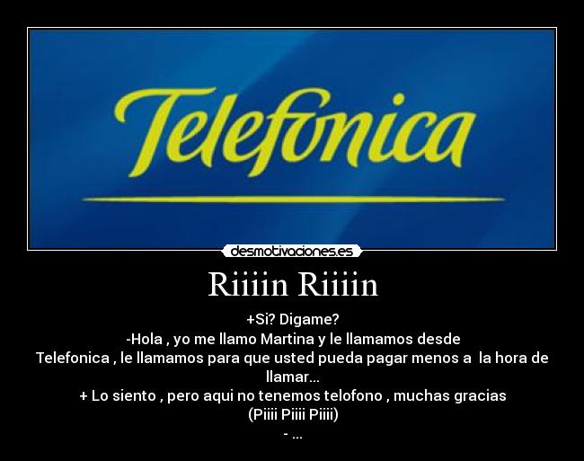 Riiiin Riiiin - +Si? Digame?
-Hola , yo me llamo Martina y le llamamos desde
Telefonica , le llamamos para que usted pueda pagar menos a la hora de
llamar...
+ Lo siento , pero aqui no tenemos telofono , muchas gracias
(Piiii Piiii Piiii)
- ...