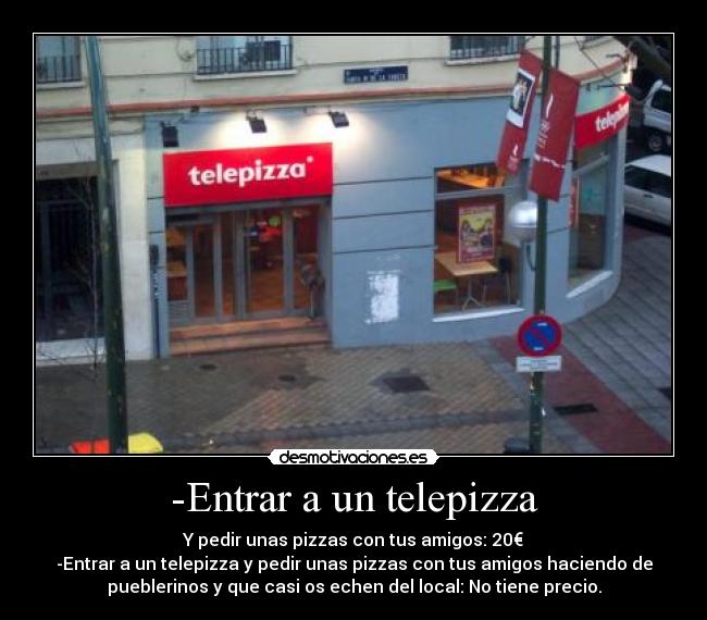 -Entrar a un telepizza - Y pedir unas pizzas con tus amigos: 20€
-Entrar a un telepizza y pedir unas pizzas con tus amigos haciendo de
pueblerinos y que casi os echen del local: No tiene precio.