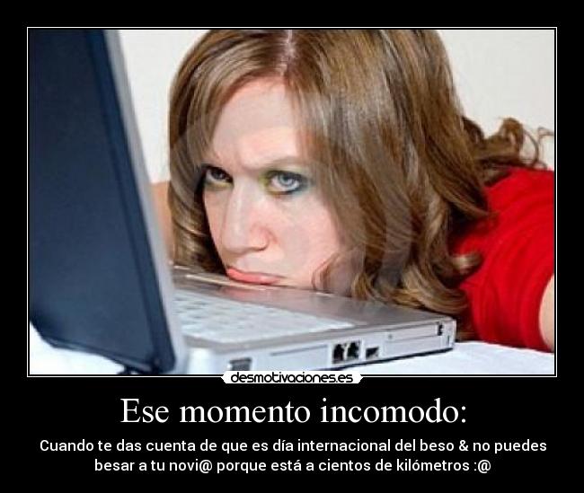 Ese momento incomodo: - Cuando te das cuenta de que es día internacional del beso & no puedes
besar a tu novi@ porque está a cientos de kilómetros :@