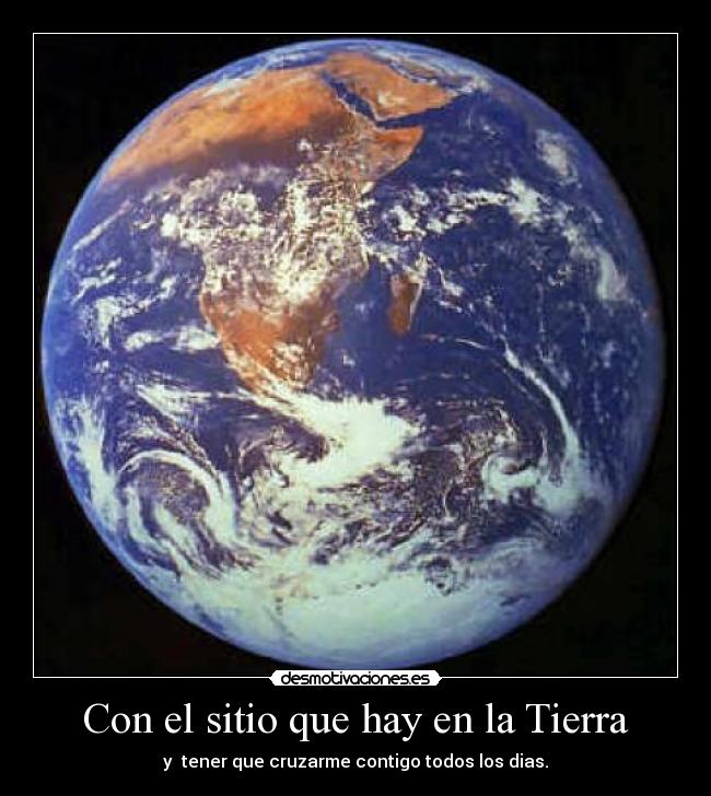 Con el sitio que hay en la Tierra - y tener que cruzarme contigo todos los dias.