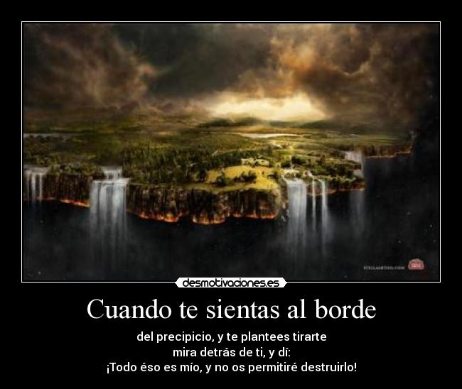 Cuando te sientas al borde - del precipicio, y te plantees tirarte
mira detrás de ti, y dí:
¡Todo éso es mío, y no os permitiré destruirlo!