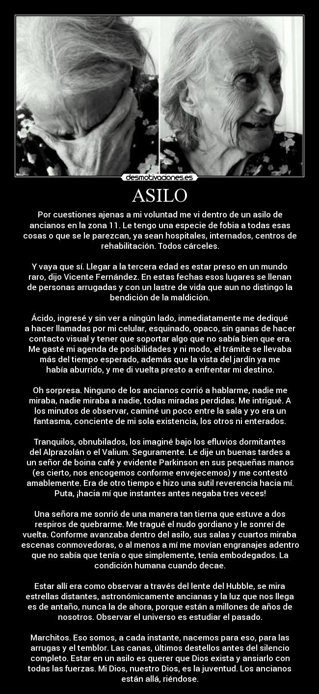 ASILO - Por cuestiones ajenas a mi voluntad me vi dentro de un asilo de
ancianos en la zona 11. Le tengo una especie de fobia a todas esas
cosas o que se le parezcan, ya sean hospitales, internados, centros de
rehabilitación. Todos cárceles.

Y vaya que sí. Llegar a la tercera edad es estar preso en un mundo
raro, dijo Vicente Fernández. En estas fechas esos lugares se llenan
de personas arrugadas y con un lastre de vida que aun no distingo la
bendición de la maldición.

Ácido, ingresé y sin ver a ningún lado, inmediatamente me dediqué
a hacer llamadas por mi celular, esquinado, opaco, sin ganas de hacer
contacto visual y tener que soportar algo que no sabía bien que era.
Me gasté mi agenda de posibilidades y ni modo, el trámite se llevaba
más del tiempo esperado, además que la vista del jardín ya me
había aburrido, y me di vuelta presto a enfrentar mi destino.

Oh sorpresa. Ninguno de los ancianos corrió a hablarme, nadie me
miraba, nadie miraba a nadie, todas miradas perdidas. Me intrigué. A
los minutos de observar, caminé un poco entre la sala y yo era un
fantasma, conciente de mi sola existencia, los otros ni enterados.

Tranquilos, obnubilados, los imaginé bajo los efluvios dormitantes
del Alprazolán o el Valium. Seguramente. Le dije un buenas tardes a
un señor de boina café y evidente Parkinson en sus pequeñas manos
(es cierto, nos encogemos conforme envejecemos) y me contestó
amablemente. Era de otro tiempo e hizo una sutil reverencia hacia mí.
Puta, ¡hacia mí que instantes antes negaba tres veces!

Una señora me sonrió de una manera tan tierna que estuve a dos
respiros de quebrarme. Me tragué el nudo gordiano y le sonreí de
vuelta. Conforme avanzaba dentro del asilo, sus salas y cuartos miraba
escenas conmovedoras, o al menos a mí me movían engranajes adentro
que no sabía que tenía o que simplemente, tenía embodegados. La
condición humana cuando decae.

Estar allí era como observar a través del lente del Hubble, se mira
estrellas distantes, astronómicamente ancianas y la luz que nos llega
es de antaño, nunca la de ahora, porque están a millones de años de
nosotros. Observar el universo es estudiar el pasado.

Marchitos. Eso somos, a cada instante, nacemos para eso, para las
arrugas y el temblor. Las canas, últimos destellos antes del silencio
completo. Estar en un asilo es querer que Dios exista y ansiarlo con
todas las fuerzas. Mi Dios, nuestro Dios, es la juventud. Los ancianos
están allá, riéndose.