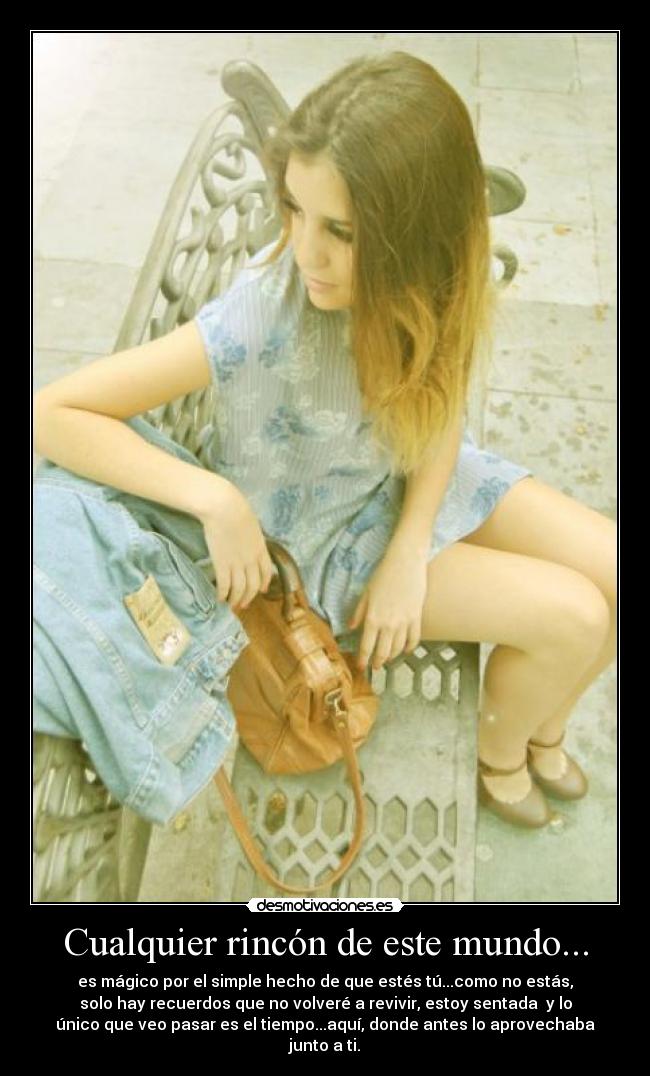 Cualquier rincón de este mundo... - es mágico por el simple hecho de que estés tú...como no estás,
solo hay recuerdos que no volveré a revivir, estoy sentada y lo
único que veo pasar es el tiempo...aquí, donde antes lo aprovechaba
junto a ti.