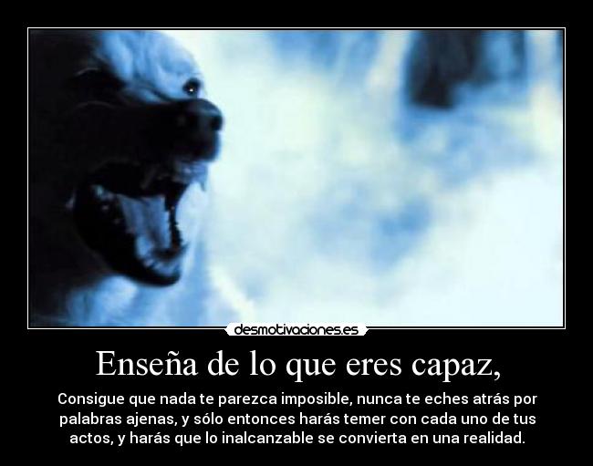 Enseña de lo que eres capaz, - Consigue que nada te parezca imposible, nunca te eches atrás por
palabras ajenas, y sólo entonces harás temer con cada uno de tus
actos, y harás que lo inalcanzable se convierta en una realidad.