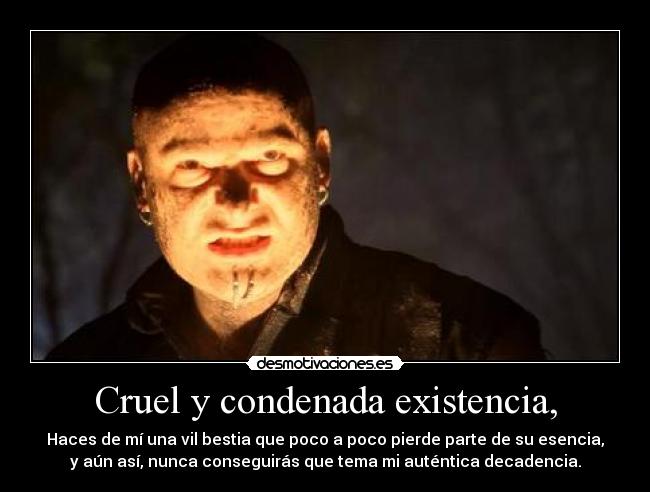 Cruel y condenada existencia, - Haces de mí una vil bestia que poco a poco pierde parte de su esencia,
y aún así, nunca conseguirás que tema mi auténtica decadencia.