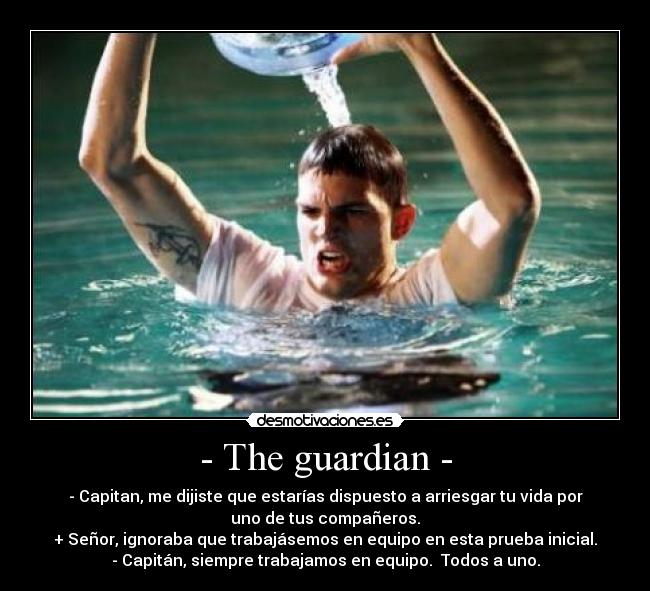 - The guardian - - - Capitan, me dijiste que estarías dispuesto a arriesgar tu vida por
uno de tus compañeros.
+ Señor, ignoraba que trabajásemos en equipo en esta prueba inicial.
- Capitán, siempre trabajamos en equipo. Todos a uno.