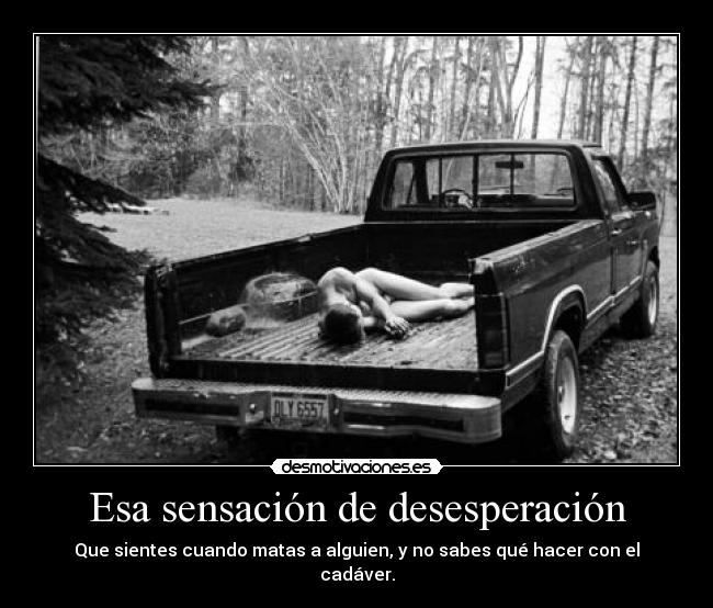 Esa sensación de desesperación - Que sientes cuando matas a alguien, y no sabes qué hacer con el cadáver.