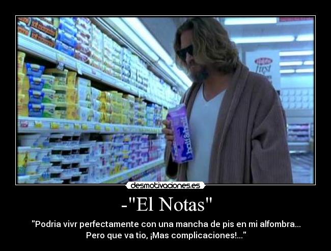 -El Notas - Podria vivr perfectamente con una mancha de pis en mi alfombra...
Pero que va tio, ¡Mas complicaciones!...