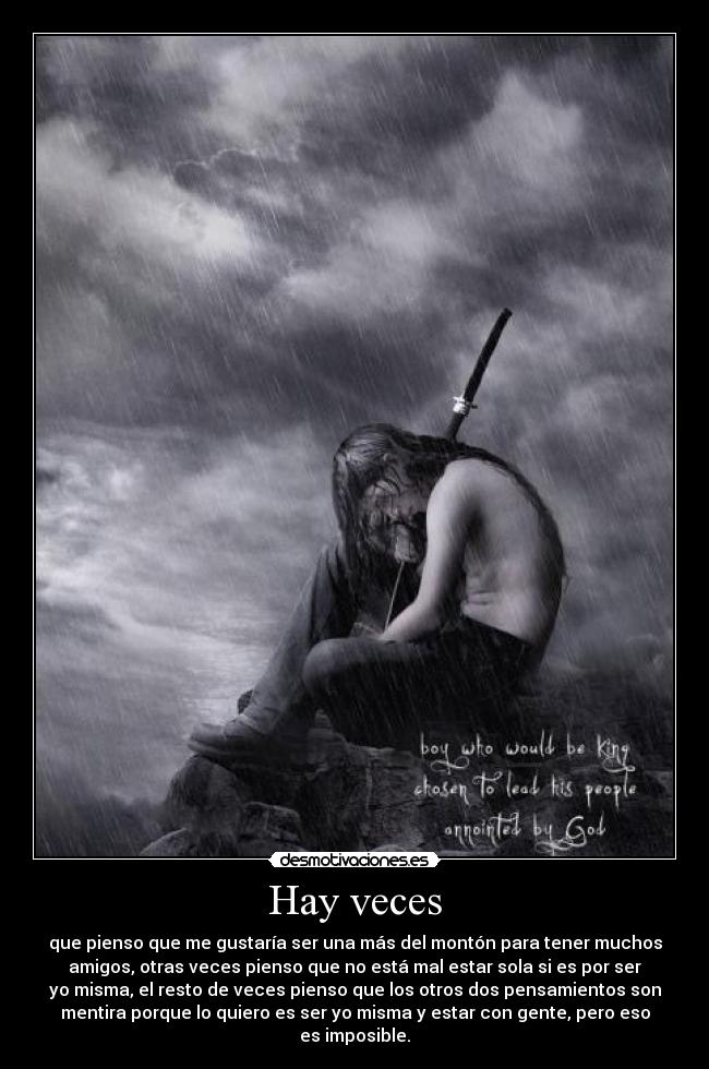 Hay veces - que pienso que me gustaría ser una más del montón para tener muchos
amigos, otras veces pienso que no está mal estar sola si es por ser
yo misma, el resto de veces pienso que los otros dos pensamientos son
mentira porque lo quiero es ser yo misma y estar con gente, pero eso
es imposible.