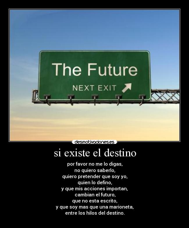 si existe el destino - por favor no me lo digas,
no quiero saberlo,
quiero pretender que soy yo,
quien lo defino,
y que mis acciones importan,
cambian el futuro,
que no esta escrito,
y que soy mas que una marioneta,
entre los hilos del destino.