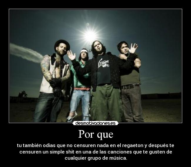 Por que - tu también odias que no censuren nada en el regaeton y después te
censuren un simple shit en una de las canciones que te gusten de
cualquier grupo de música.