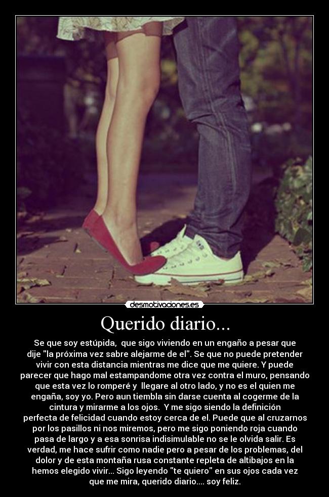 Querido diario... - Se que soy estúpida,  que sigo viviendo en un engaño a pesar que
dije la próxima vez sabre alejarme de el. Se que no puede pretender
vivir con esta distancia mientras me dice que me quiere. Y puede
parecer que hago mal estampandome otra vez contra el muro, pensando
que esta vez lo romperé y  llegare al otro lado, y no es el quien me
engaña, soy yo. Pero aun tiembla sin darse cuenta al cogerme de la
cintura y mirarme a los ojos.  Y me sigo siendo la definición
perfecta de felicidad cuando estoy cerca de el. Puede que al cruzarnos
por los pasillos ni nos miremos, pero me sigo poniendo roja cuando
pasa de largo y a esa sonrisa indisimulable no se le olvida salir. Es
verdad, me hace sufrir como nadie pero a pesar de los problemas, del
dolor y de esta montaña rusa constante repleta de altibajos en la
hemos elegido vivir... Sigo leyendo te quiero en sus ojos cada vez
que me mira, querido diario.... soy feliz.