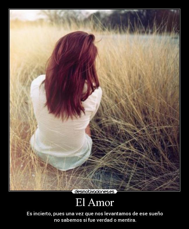 El Amor - Es incierto, pues una vez que nos levantamos de ese sueño
no sabemos si fue verdad o mentira.