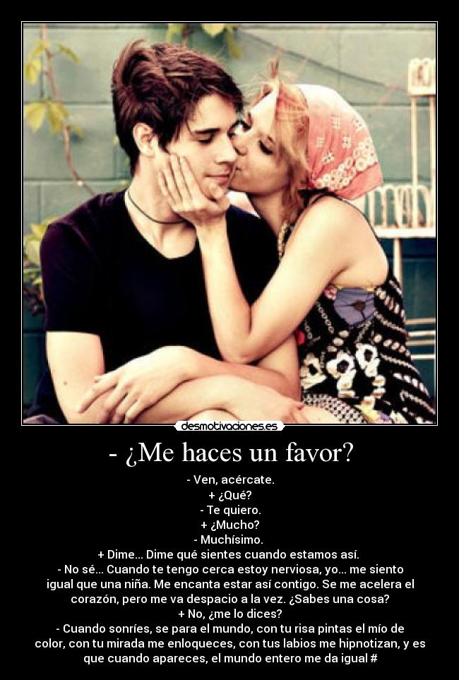 - ¿Me haces un favor? - - Ven, acércate.
+ ¿Qué?
- Te quiero.
+ ¿Mucho?
- Muchísimo. 
+ Dime... Dime qué sientes cuando estamos así. 
- No sé... Cuando te tengo cerca estoy nerviosa, yo... me siento
igual que una niña. Me encanta estar así contigo. Se me acelera el
corazón, pero me va despacio a la vez. ¿Sabes una cosa?
+ No, ¿me lo dices?
- Cuando sonríes, se para el mundo, con tu risa pintas el mío de
color, con tu mirada me enloqueces, con tus labios me hipnotizan, y es
que cuando apareces, el mundo entero me da igual #