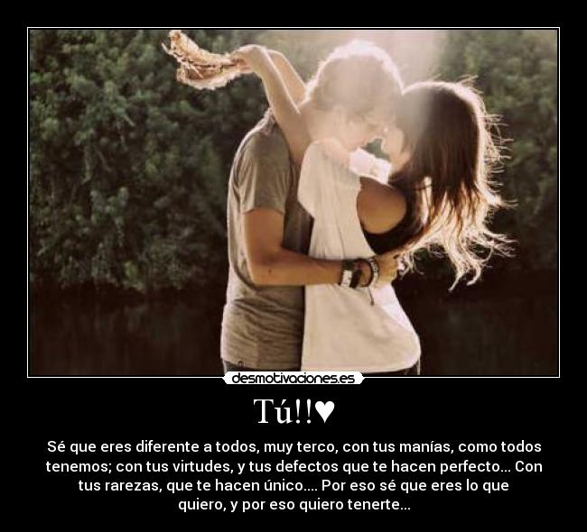 Tú!!♥ - Sé que eres diferente a todos, muy terco, con tus manías, como todos
tenemos; con tus virtudes, y tus defectos que te hacen perfecto... Con
tus rarezas, que te hacen único.... Por eso sé que eres lo que
quiero, y por eso quiero tenerte...