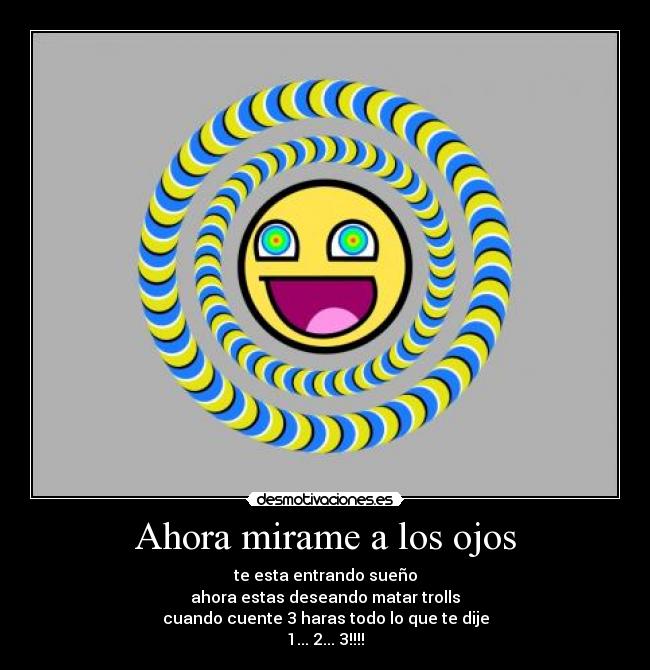 Ahora mirame a los ojos - te esta entrando sueño
ahora estas deseando matar trolls
cuando cuente 3 haras todo lo que te dije
1... 2... 3!!!!