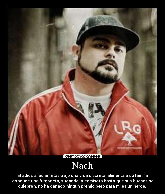 Nach - El adios a las anfetas trajo una vida discreta, alimenta a su familia
conduce una furgoneta, sudando la camiseta hasta que sus huesos se
quiebren, no ha ganado ningun premio pero para mi es un heroe. 