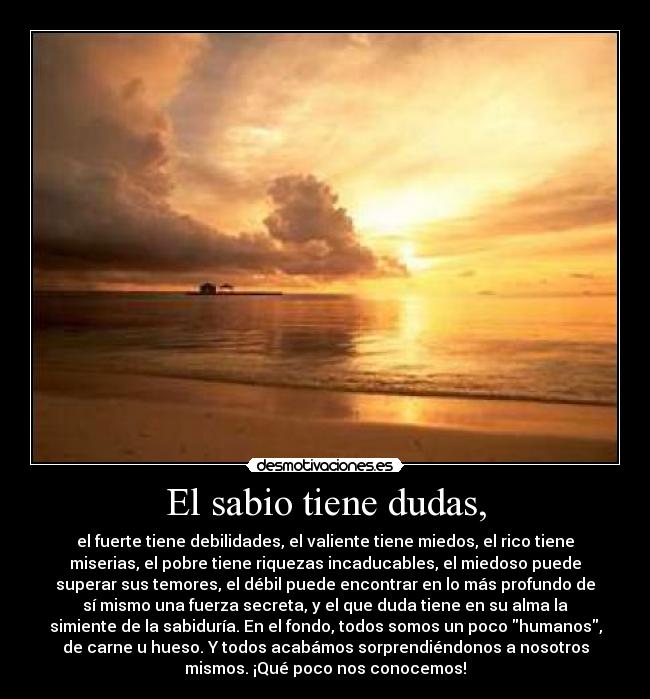 El sabio tiene dudas, - el fuerte tiene debilidades, el valiente tiene miedos, el rico tiene
miserias, el pobre tiene riquezas incaducables, el miedoso puede
superar sus temores, el débil puede encontrar en lo más profundo de
sí mismo una fuerza secreta, y el que duda tiene en su alma la
simiente de la sabiduría. En el fondo, todos somos un poco humanos,
de carne u hueso. Y todos acabámos sorprendiéndonos a nosotros
mismos. ¡Qué poco nos conocemos!