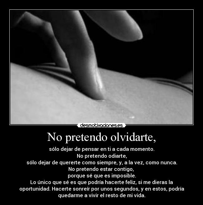 No pretendo olvidarte, - sólo dejar de pensar en ti a cada momento.
No pretendo odiarte,
sólo dejar de quererte como siempre, y, a la vez, como nunca.
No pretendo estar contigo,
porque sé que es imposible.
Lo único que sé es que podría hacerte feliz, si me dieras la
oportunidad. Hacerte sonreír por unos segundos, y en estos, podría
quedarme a vivir el resto de mi vida.