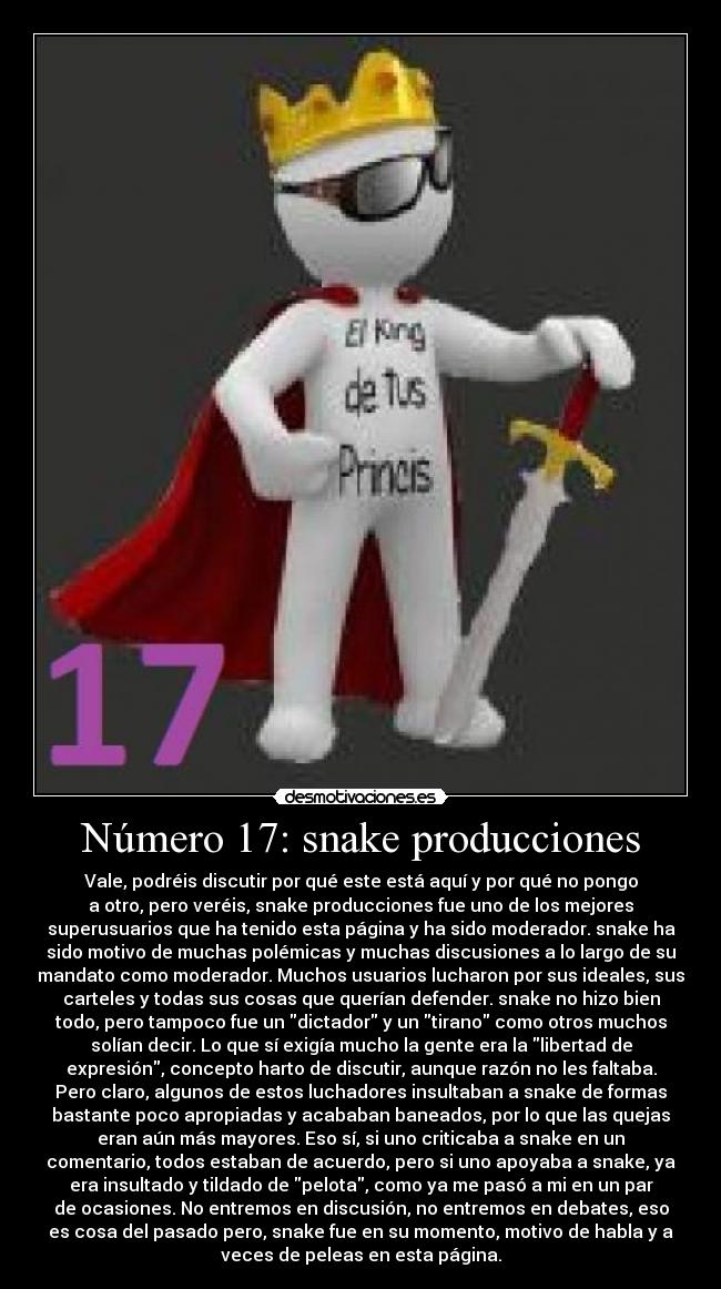 Número 17: snake producciones - Vale, podréis discutir por qué este está aquí y por qué no pongo
a otro, pero veréis, snake producciones fue uno de los mejores
superusuarios que ha tenido esta página y ha sido moderador. snake ha
sido motivo de muchas polémicas y muchas discusiones a lo largo de su
mandato como moderador. Muchos usuarios lucharon por sus ideales, sus
carteles y todas sus cosas que querían defender. snake no hizo bien
todo, pero tampoco fue un dictador y un tirano como otros muchos
solían decir. Lo que sí exigía mucho la gente era la libertad de
expresión, concepto harto de discutir, aunque razón no les faltaba.
Pero claro, algunos de estos luchadores insultaban a snake de formas
bastante poco apropiadas y acababan baneados, por lo que las quejas
eran aún más mayores. Eso sí, si uno criticaba a snake en un
comentario, todos estaban de acuerdo, pero si uno apoyaba a snake, ya
era insultado y tildado de pelota, como ya me pasó a mi en un par
de ocasiones. No entremos en discusión, no entremos en debates, eso
es cosa del pasado pero, snake fue en su momento, motivo de habla y a
veces de peleas en esta página.