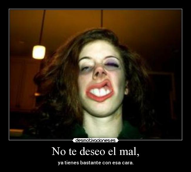 No te deseo el mal, - ya tienes bastante con esa cara.
