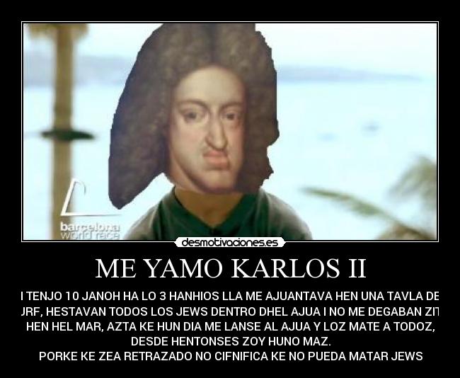 ME YAMO KARLOS II - I TENJO 10 JANOH HA LO 3 HANHIOS LLA ME AJUANTAVA HEN UNA TAVLA DE
ZURF, HESTAVAN TODOS LOS JEWS DENTRO DHEL AJUA I NO ME DEGABAN ZITIO
HEN HEL MAR, AZTA KE HUN DIA ME LANSE AL AJUA Y LOZ MATE A TODOZ,
DESDE HENTONSES ZOY HUNO MAZ.
PORKE KE ZEA RETRAZADO NO CIFNIFICA KE NO PUEDA MATAR JEWS