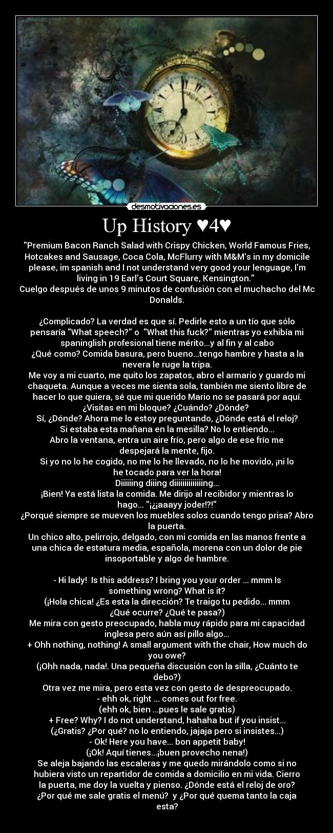 Up History ♥4♥ - Premium Bacon Ranch Salad with Crispy Chicken, World Famous Fries,
Hotcakes and Sausage, Coca Cola, McFlurry with M&M’s in my domicile
please, im spanish and I not understand very good your lenguage, Im
living in 19 Earls Court Square, Kensington.
Cuelgo después de unos 9 minutos de confusión con el muchacho del Mc
Donalds.
¿Complicado? La verdad es que sí. Pedirle esto a un tío que sólo
pensaría What speech? o What this fuck? mientras yo exhibía mi
spaninglish profesional tiene mérito...y al fin y al cabo
¿Qué como? Comida basura, pero bueno...tengo hambre y hasta a la
nevera le ruge la tripa.
Me voy a mi cuarto, me quito los zapatos, abro el armario y guardo mi
chaqueta. Aunque a veces me sienta sola, también me siento libre de
hacer lo que quiera, sé que mi querido Mario no se pasará por aquí.
¿Visitas en mi bloque? ¿Cuándo? ¿Dónde?
Sí, ¿Dónde? Ahora me lo estoy preguntando, ¿Dónde está el reloj?
Si estaba esta mañana en la mesilla? No lo entiendo...
Abro la ventana, entra un aire frío, pero algo de ese frío me
despejará la mente, fijo.
Si yo no lo he cogido, no me lo he llevado, no lo he movido, ¡ni lo
he tocado para ver la hora!
Diiiiiing diiing diiiiiiiiiiiiiing...
¡Bien! Ya está lista la comida. Me dirijo al recibidor y mientras lo
hago... ¡¿¡aaayy joder!?!
¿Porqué siempre se mueven los muebles solos cuando tengo prisa? Abro
la puerta.
Un chico alto, pelirrojo, delgado, con mi comida en las manos frente a
una chica de estatura media, española, morena con un dolor de pie
insoportable y algo de hambre.
- Hi lady! Is this address? I bring you your order ... mmm Is
something wrong? What is it?
(¡Hola chica! ¿Es esta la dirección? Te traigo tu pedido... mmm
¿Qué ocurre? ¿Qué te pasa?)
Me mira con gesto preocupado, habla muy rápido para mi capacidad
inglesa pero aún así pillo algo...
+ Ohh nothing, nothing! A small argument with the chair, How much do
you owe?
(¡Ohh nada, nada!. Una pequeña discusión con la silla, ¿Cuánto te
debo?)
Otra vez me mira, pero esta vez con gesto de despreocupado.
- ehh ok, right ... comes out for free.
(ehh ok, bien ...pues le sale gratis)
+ Free? Why? I do not understand, hahaha but if you insist...
(¿Gratis? ¿Por qué? no lo entiendo, jajaja pero si insistes...)
- Ok! Here you have... bon appetit baby!
(¡Ok! Aquí tienes...¡buen provecho nena!)
Se aleja bajando las escaleras y me quedo mirándolo como si no
hubiera visto un repartidor de comida a domicilio en mi vida. Cierro
la puerta, me doy la vuelta y pienso. ¿Dónde está el reloj de oro?
¿Por qué me sale gratis el menú? y ¿Por qué quema tanto la caja
esta?