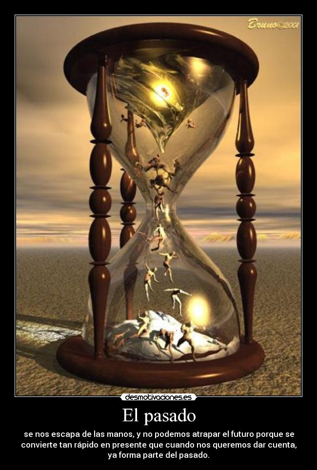 El pasado - se nos escapa de las manos, y no podemos atrapar el futuro porque se
convierte tan rápido en presente que cuando nos queremos dar cuenta,
ya forma parte del pasado.