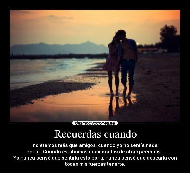 Recuerdas cuando - no eramos más que amigos, cuando yo no sentía nada
por ti... Cuando estábamos enamorados de otras personas...
Yo nunca pensé que sentiría esto por ti, nunca pensé que desearía con
todas mis fuerzas tenerte.