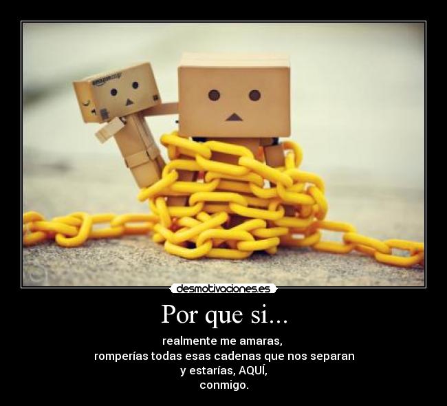 Por que si... - realmente me amaras,
romperías todas esas cadenas que nos separan
y estarías, AQUÍ,
conmigo.