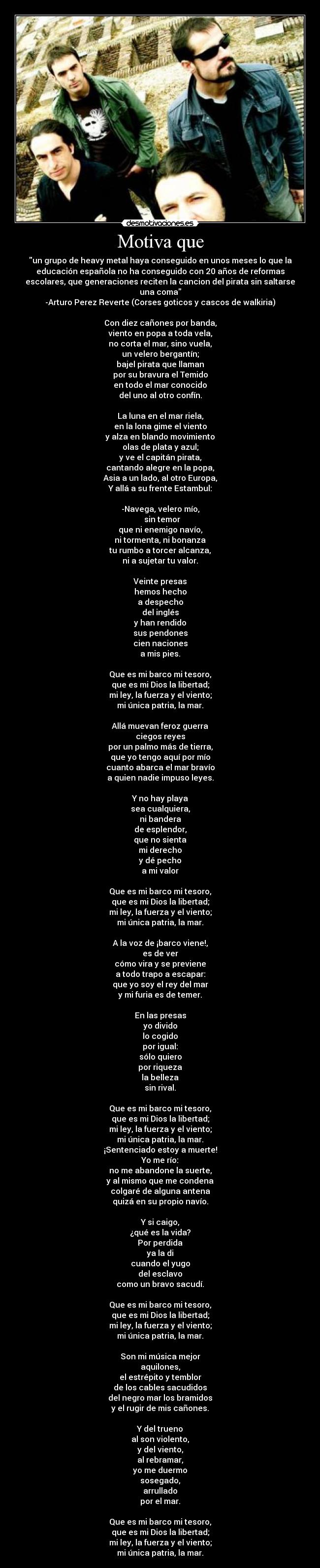 Motiva que - un grupo de heavy metal haya conseguido en unos meses lo que la
educación española no ha conseguido con 20 años de reformas
escolares, que generaciones reciten la cancion del pirata sin saltarse
una coma
-Arturo Perez Reverte (Corses goticos y cascos de walkiria)

Con diez cañones por banda,
viento en popa a toda vela,
no corta el mar, sino vuela,
un velero bergantín;
bajel pirata que llaman
por su bravura el Temido
en todo el mar conocido
del uno al otro confín.

La luna en el mar riela,
en la lona gime el viento
y alza en blando movimiento
olas de plata y azul;
y ve el capitán pirata,
cantando alegre en la popa,
Asia a un lado, al otro Europa,
Y allá a su frente Estambul:

-Navega, velero mío,
  sin temor
que ni enemigo navío,
ni tormenta, ni bonanza
tu rumbo a torcer alcanza,
ni a sujetar tu valor.

Veinte presas
hemos hecho
a despecho
del inglés
y han rendido
sus pendones
cien naciones
a mis pies.

Que es mi barco mi tesoro,
que es mi Dios la libertad;
mi ley, la fuerza y el viento;
mi única patria, la mar.

Allá muevan feroz guerra
ciegos reyes
por un palmo más de tierra,
que yo tengo aquí por mío
cuanto abarca el mar bravío
a quien nadie impuso leyes.

Y no hay playa
sea cualquiera,
ni bandera
de esplendor,
que no sienta
mi derecho
y dé pecho
a mi valor

Que es mi barco mi tesoro,
que es mi Dios la libertad;
mi ley, la fuerza y el viento;
mi única patria, la mar.

A la voz de ¡barco viene!,
es de ver
cómo vira y se previene
a todo trapo a escapar:
que yo soy el rey del mar
y mi furia es de temer.

En las presas
yo divido
lo cogido
por igual:
sólo quiero
por riqueza
la belleza
sin rival.

Que es mi barco mi tesoro,
que es mi Dios la libertad;
mi ley, la fuerza y el viento;
mi única patria, la mar.
¡Sentenciado estoy a muerte!
Yo me río:
no me abandone la suerte,
y al mismo que me condena
colgaré de alguna antena
quizá en su propio navío.

Y si caigo,
¿qué es la vida?
Por perdida
ya la di
cuando el yugo
del esclavo
como un bravo sacudí.

Que es mi barco mi tesoro,
que es mi Dios la libertad;
mi ley, la fuerza y el viento;
mi única patria, la mar.

Son mi música mejor
aquilones,
el estrépito y temblor
de los cables sacudidos
del negro mar los bramidos
y el rugir de mis cañones.

Y del trueno
al son violento,
y del viento,
al rebramar,
yo me duermo
sosegado,
arrullado
por el mar.

Que es mi barco mi tesoro,
que es mi Dios la libertad;
mi ley, la fuerza y el viento;
mi única patria, la mar.