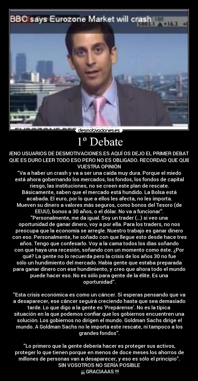 1º Debate - BUENO USUARIOS DE DESMOTIVACIONES.ES AQUÍ OS DEJO EL PRIMER DEBATE...
SE QUE ES DURO LEER TODO ESO PERO NO ES OBLIGADO. RECORDAD QUE QUIERO
VUESTRA OPINIÓN
Va a haber un crash y va a ser una caída muy dura. Porque el miedo
está ahora gobernando los mercados, los fondos, los fondos de capital
riesgo, las instituciones, no se creen este plan de rescate.
Básicamente, saben que el mercado está hundido. La Bolsa está
acabada. El euro, por lo que a ellos les afecta, no les importa.
Mueven su dinero a valores más seguros, como bonos del Tesoro (de
EEUU), bonos a 30 años, o el dólar. No va a funcionar.
Personalmente, me da igual. Soy un trader (...) si veo una
oportunidad de ganar dinero, voy a por ella. Para los traders, no nos
preocupa que la economía se arregle. Nuestro trabajo es ganar dinero
con eso. Personalmente, he soñado con que llegue esto desde hace tres
años. Tengo que confesarlo. Voy a la cama todos los días soñando
con que haya una recesión, soñando con un momento como éste. ¿Por
qué? La gente no lo recuerda pero la crisis de los años 30 no fue
sólo un hundimiento del mercado. Había gente que estaba preparada
para ganar dinero con ese hundimiento, y creo que ahora todo el mundo
puede hacer eso. No es sólo para gente de la élite. Es una
oportunidad.

Esta crisis económica es como un cáncer. Si esperas pensando que va
a desaparecer, ese cáncer seguirá creciendo hasta que sea demasiado
tarde. Lo que digo a la gente es Prepárense. No es la típica
situación en la que podemos confiar que los gobiernos encuentren una
solución. Los gobiernos no dirigen el mundo. Goldman Sachs dirige el
mundo. A Goldman Sachs no le importa este rescate, ni tampoco a los
grandes fondos.

Lo primero que la gente debería hacer es proteger sus activos,
proteger lo que tienen porque en menos de doce meses los ahorros de
millones de personas van a desaparecer, y eso es sólo el principio.
SIN VOSOTROS NO SERÍA POSIBLE
 ¡¡¡ GRACIAAAS !!!