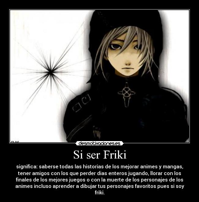 Si ser Friki - significa: saberse todas las historias de los mejorar animes y mangas,
tener amigos con los que perder dias enteros jugando, llorar con los
finales de los mejores juegos o con la muerte de los personajes de los
animes incluso aprender a dibujar tus personajes favoritos pues si soy
friki.