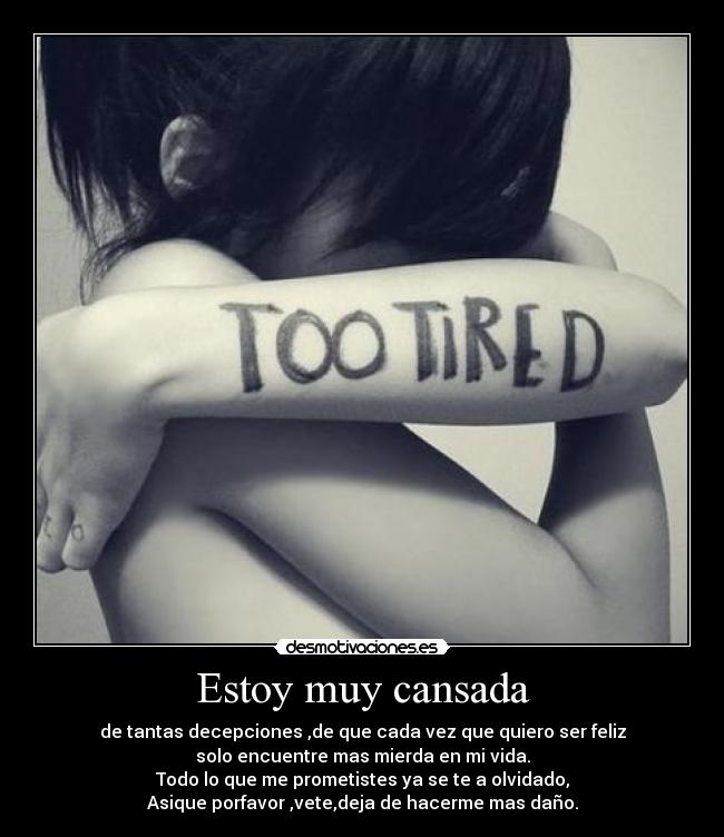 Estoy muy cansada - de tantas decepciones ,de que cada vez que quiero ser feliz
solo encuentre mas mierda en mi vida.
Todo lo que me prometistes ya se te a olvidado,
Asique porfavor ,vete,deja de hacerme mas daño.
