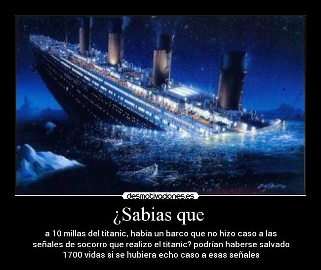 ¿Sabias que - a 10 millas del titanic, habia un barco que no hizo caso a las
señales de socorro que realizo el titanic? podrían haberse salvado
1700 vidas si se hubiera echo caso a esas señales