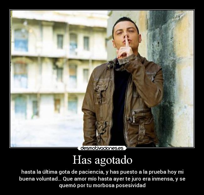 Has agotado - hasta la última gota de paciencia, y has puesto a la prueba hoy mi
buena voluntad... Que amor mío hasta ayer te juro era inmensa, y se
quemó por tu morbosa posesividad