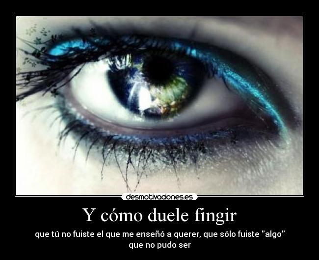 Y cómo duele fingir - que tú no fuiste el que me enseñó a querer, que sólo fuiste algo que no pudo ser