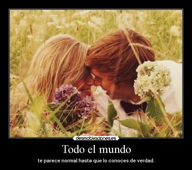 Todo el mundo - te parece normal hasta que lo conoces de verdad.