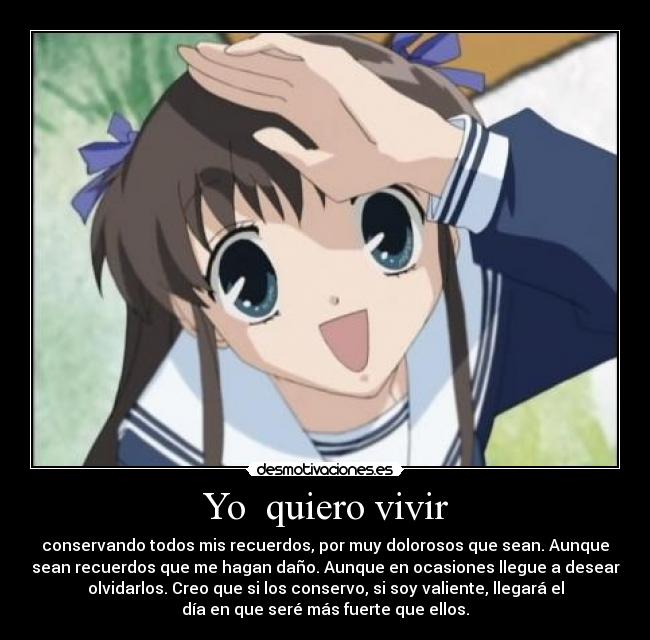 Yo quiero vivir - conservando todos mis recuerdos, por muy dolorosos que sean. Aunque
sean recuerdos que me hagan daño. Aunque en ocasiones llegue a desear
olvidarlos. Creo que si los conservo, si soy valiente, llegará el
día en que seré más fuerte que ellos.