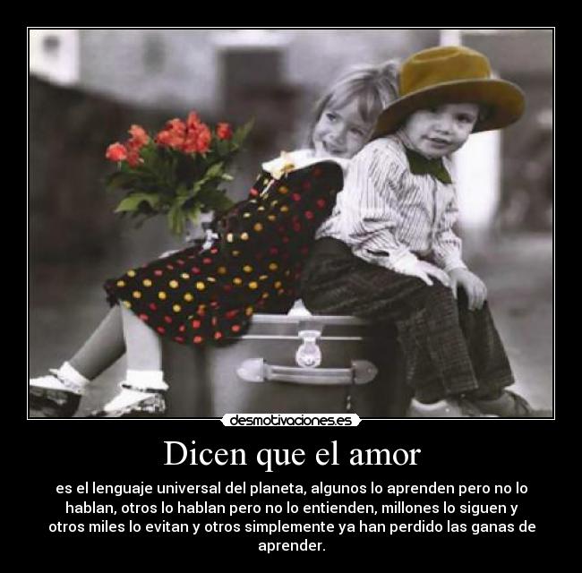 Dicen que el amor - es el lenguaje universal del planeta, algunos lo aprenden pero no lo
hablan, otros lo hablan pero no lo entienden, millones lo siguen y
otros miles lo evitan y otros simplemente ya han perdido las ganas de
aprender.