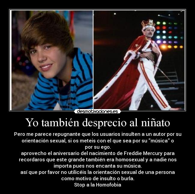 Yo también desprecio al niñato - Pero me parece repugnante que los usuarios insulten a un autor por su
orientación sexual, si os meteis con el que sea por su música o
por su ego.
aprovecho el aniversario del nacimiento de Freddie Mercury para
recordaros que este grande también era homosexual y a nadie nos
importa pues nos encanta su música.
así que por favor no utilicéis la orientación sexual de una persona
como motivo de insulto o burla.
Stop a la Homofobia