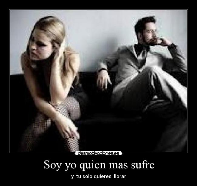 Soy yo quien mas sufre - y  tu solo quieres  llorar