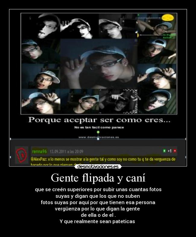 Gente flipada y caní - que se creén superiores por subir unas cuantas fotos
suyas y digan que los que no suben
fotos suyas por aquí por que tienen esa persona
vergüenza por lo que digan la gente
de ella o de el .
Y que realmente sean pateticas