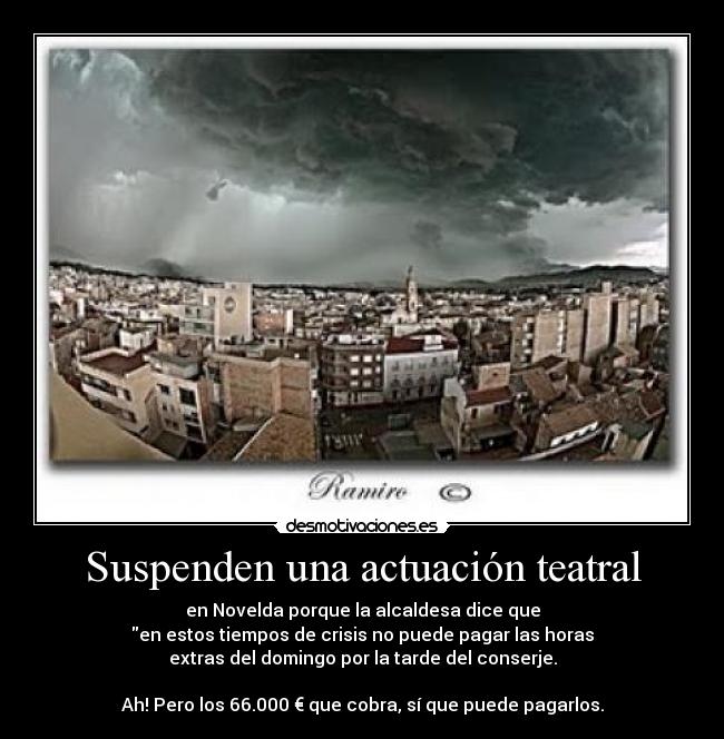 Suspenden una actuación teatral - en Novelda porque la alcaldesa dice que
en estos tiempos de crisis no puede pagar las horas
extras del domingo por la tarde del conserje.

Ah! Pero los 66.000 € que cobra, sí que puede pagarlos.