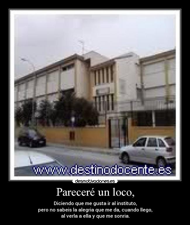 Pareceré un loco, - Diciendo que me gusta ir al instituto,
pero no sabeis la alegria que me da, cuando llego,
al verla a ella y que me sonria.