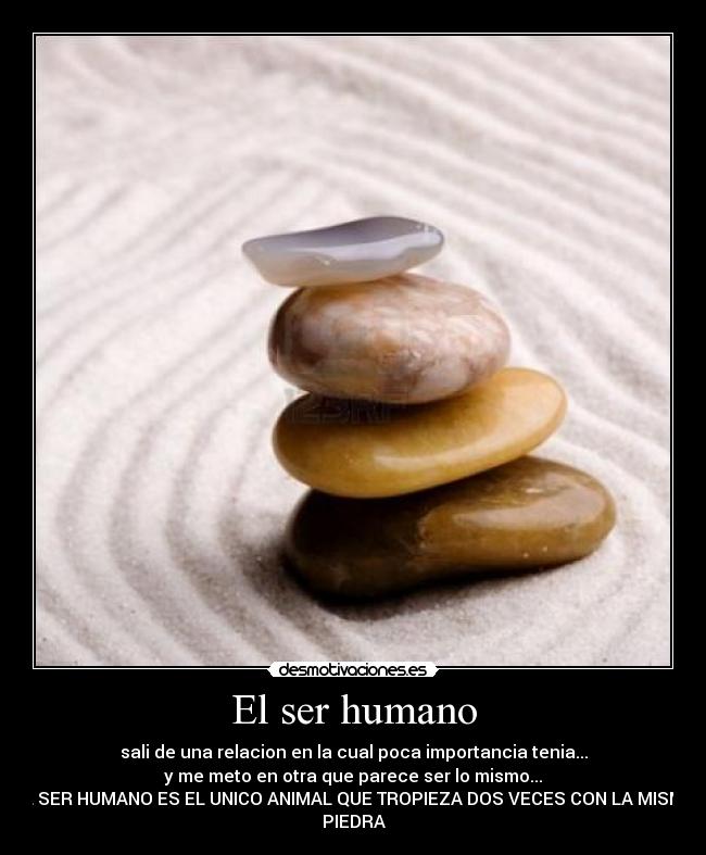 El ser humano - sali de una relacion en la cual poca importancia tenia...
y me meto en otra que parece ser lo mismo...
EL SER HUMANO ES EL UNICO ANIMAL QUE TROPIEZA DOS VECES CON LA MISMA
PIEDRA