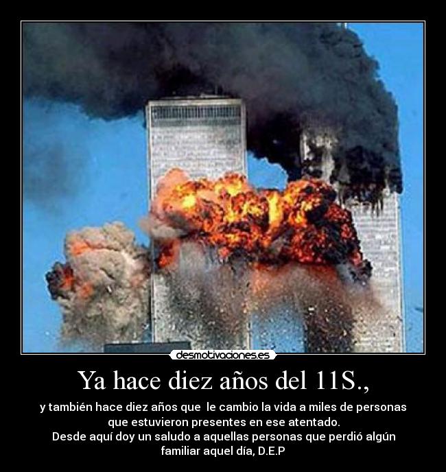 Ya hace diez años del 11S., - y también hace diez años que le cambio la vida a miles de personas
que estuvieron presentes en ese atentado.
Desde aquí doy un saludo a aquellas personas que perdió algún
familiar aquel día, D.E.P