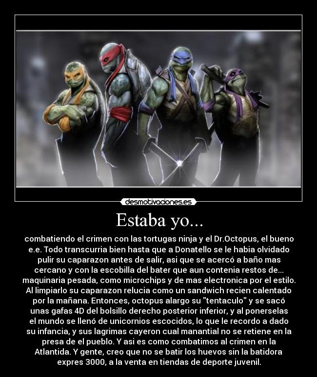 Estaba yo... - combatiendo el crimen con las tortugas ninja y el Dr.Octopus, el bueno
e.e. Todo transcurria bien hasta que a Donatello se le habia olvidado
pulir su caparazon antes de salir, asi que se acercó a baño mas
cercano y con la escobilla del bater que aun contenia restos de...
maquinaria pesada, como microchips y de mas electronica por el estilo.
Al limpiarlo su caparazon relucia como un sandwich recien calentado
por la mañana. Entonces, octopus alargo su tentaculo y se sacó
unas gafas 4D del bolsillo derecho posterior inferior, y al ponerselas
el mundo se llenó de unicornios escocidos, lo que le recordo a dado
su infancia, y sus lagrimas cayeron cual manantial no se retiene en la
presa de el pueblo. Y asi es como combatimos al crimen en la
Atlantida. Y gente, creo que no se batir los huevos sin la batidora
expres 3000, a la venta en tiendas de deporte juvenil.