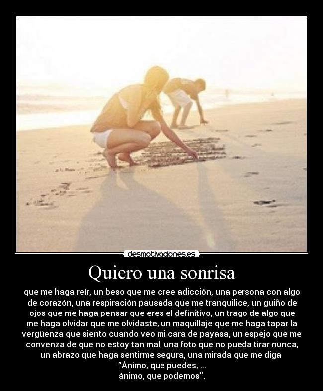 Quiero una sonrisa - que me haga reír, un beso que me cree adicción, una persona con algo
de corazón, una respiración pausada que me tranquilice, un guiño de
ojos que me haga pensar que eres el definitivo, un trago de algo que
me haga olvidar que me olvidaste, un maquillaje que me haga tapar la
vergüenza que siento cuando veo mi cara de payasa, un espejo que me
convenza de que no estoy tan mal, una foto que no pueda tirar nunca,
un abrazo que haga sentirme segura, una mirada que me diga 
Ánimo, que puedes, ...
ánimo, que podemos.